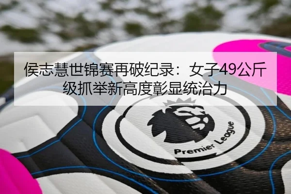侯志慧世锦赛再破纪录：女子49公斤级抓举新高度彰显统治力