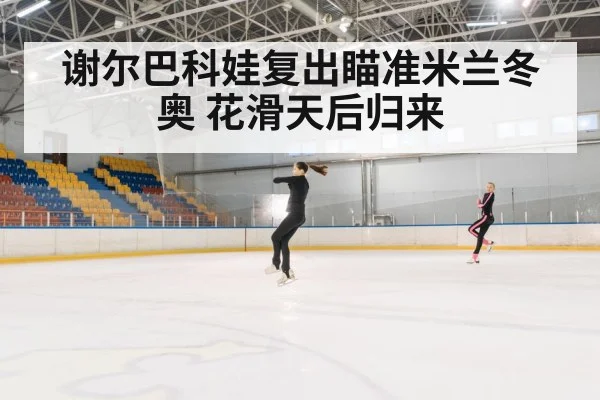 谢尔巴科娃复出瞄准米兰冬奥 花滑天后归来