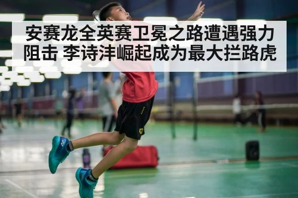 安赛龙全英赛卫冕之路遭遇强力阻击 李诗沣崛起成为最大拦路虎